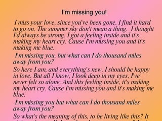 I miss your love, since you've been gone. I find it hard to go on. The summer sky don't mean a thing.  I thought I'd always be strong. I got a feeling inside and it's making my heart cry. Cause I'm missing you and it's making me blue.  I'm missing you. but what can I do thousand miles away from you? So here I am, and everything's new. I should be happy in love. But all I know, I look deep in my eyes, I've never felt so alone. And this feeling inside, it's making my heart cry. Cause I'm missing you and it's making me blue.  I'm missing you but what can I do thousand miles away from you? So what's the meaning of this, to be living like this? It ain't no fun at all. I wonder where are you now? I miss your love since you been gone. I find it hard to go on and this feeling inside.  Just break down and cry. I’m missing you! 