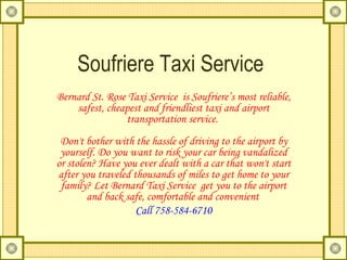 Soufriere Taxi Service Bernard St. Rose Taxi Service  is Soufriere’s most reliable, safest, cheapest and friendliest taxi and airport transportation service.  Don't bother with the hassle of driving to the airport by yourself. Do you want to risk your car being vandalized or stolen? Have you ever dealt with a car that won't start after you traveled thousands of miles to get home to your family? Let Bernard Taxi Service  get you to the airport and back safe, comfortable and convenient   Call 758-584-6710 