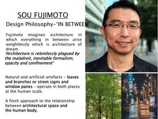 SOU FUJIMOTO
Natural and artificial artefacts – leaves
and branches or street signs and
window panes – operate in both places
at the human scale.
A fresh approach to the relationship
between architectural space and
the human body.
‘Architecture is relentlessly plagued by
the maladroit, inevitable formalism,
opacity and confinement’
Fujimoto imagines architecture in
which everything in between arise
weightlessly which is architecture of
dream.
Design Philosophy-“IN BETWEEN”
 