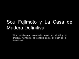 Sou Fujimoto y La Casa de
Madera Definitiva
“Una arquitectura intermedia, entre lo natural y lo
artificial. Asimismo, lo concibo como el lugar de la
diversidad”
 