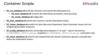 Container Scripte
22.05.2019 SOUG Day - Oracle und Docker21
• 50_run_database.sh prüft das Volumen und startet die Datenbank mit…
• 50_start_database.sh Ist keine die Datenbank vorhanden, wird das Skrip
• 52_create_database.sh aufgerufen
• 50_start_database.sh startet den Listener und die Datenbank Instanz
• 52_create_database.sh erstellt mit dem dbca eine Datenbank. Basis Parameter lassen sich mit
Umgebungsvariablen anpassen.
• 55_config_database.sh prüft, ob Konfigurationsdateien (*.sh oder *.sql) im Verzeichnis
${INSTANCE_INIT}/setup respektive ${INSTANCE_INIT}/startup vorhanden sind.
• 55_check_database.sh wird für den Healthcheck des Docker Containers genutzt und prüft den
Status der Datenbank Instanz.
 