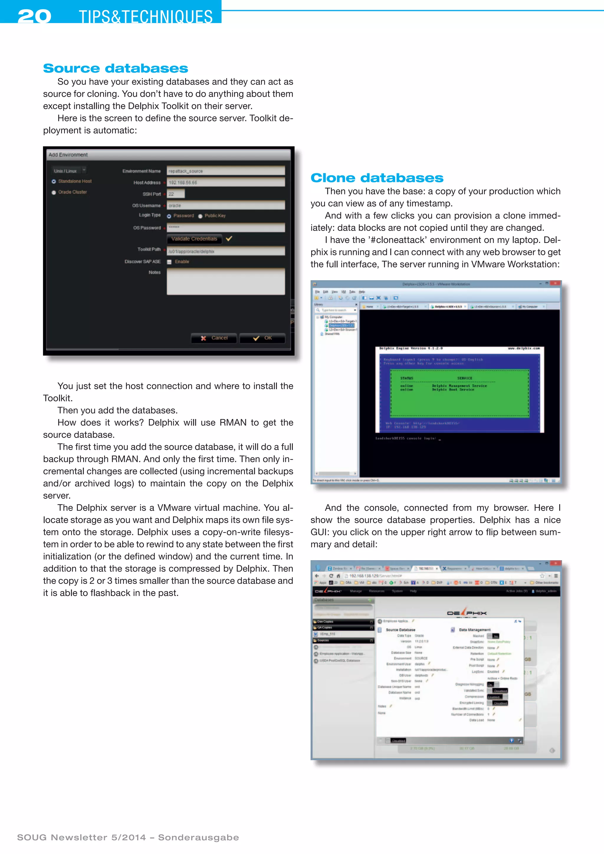20 Tipstechniques
SOUG Newsletter 5/2014 – Sonderausgabe
Source databases
So you have your existing databases and they can act as
source for cloning. You don’t have to do anything about them
except installing the Delphix Toolkit on their server.
Here is the screen to define the source server. Toolkit de-
ployment is automatic:
You just set the host connection and where to install the
Toolkit.
Then you add the databases.
How does it works? Delphix will use RMAN to get the
source database.
The first time you add the source database, it will do a full
backup through RMAN. And only the first time. Then only in-
cremental changes are collected (using incremental backups
and/or archived logs) to maintain the copy on the Delphix
server.
The Delphix server is a VMware virtual machine. You al-
locate storage as you want and Delphix maps its own file sys-
tem onto the storage. Delphix uses a copy-on-write filesys-
tem in order to be able to rewind to any state between the first
initialization (or the defined window) and the current time. In
addition to that the storage is compressed by Delphix. Then
the copy is 2 or 3 times smaller than the source database and
it is able to flashback in the past.
Clone databases
Then you have the base: a copy of your production which
you can view as of any timestamp.
And with a few clicks you can provision a clone immed­
iately: data blocks are not copied until they are changed.
I have the ’#cloneattack’ environment on my laptop. Del-
phix is running and I can connect with any web browser to get
the full interface, The server running in VMware Workstation:
And the console, connected from my browser. Here I
show the source database properties. Delphix has a nice
GUI: you click on the upper right arrow to flip between sum-
mary and detail:
 