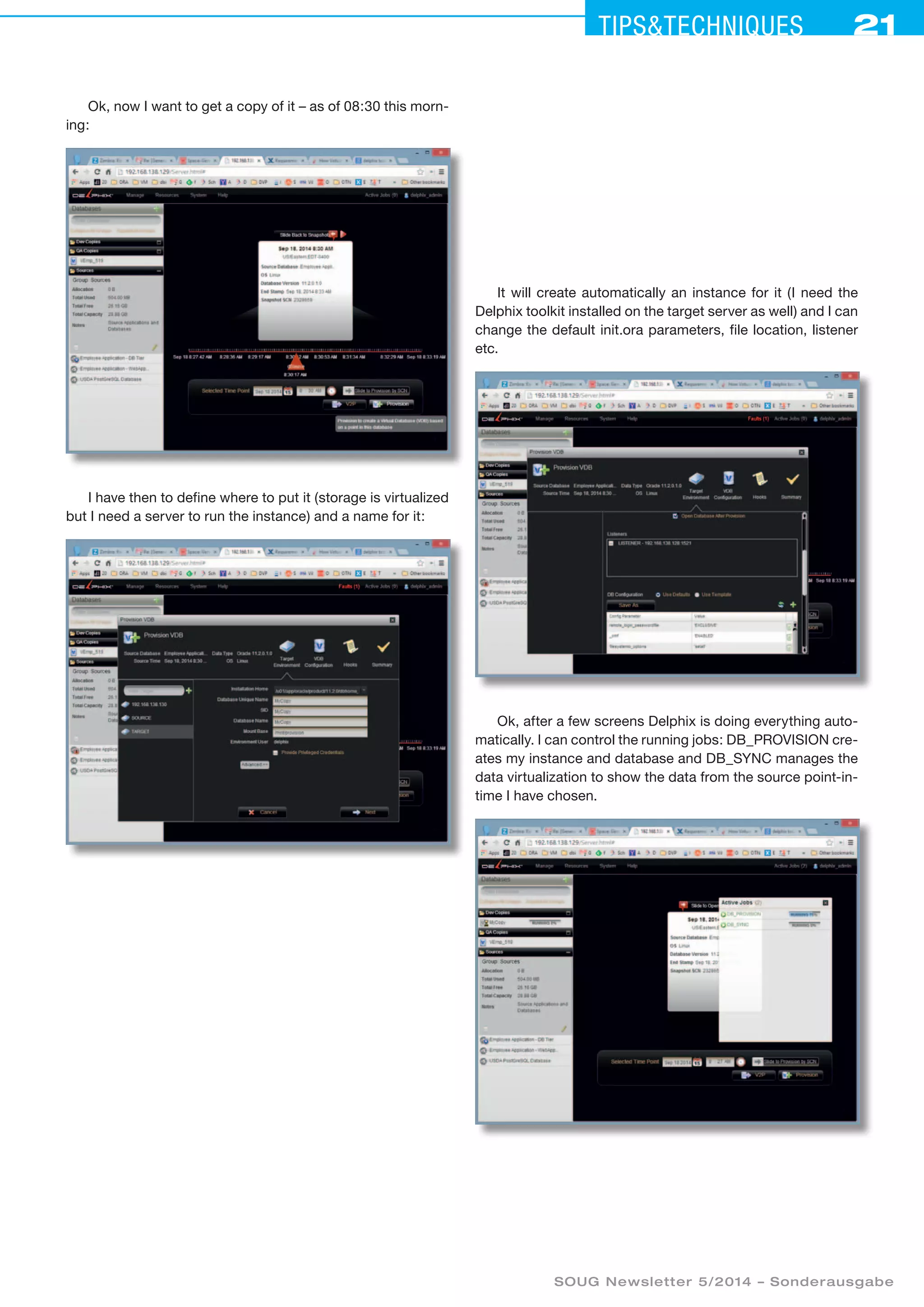 21Tipstechniques21
SOUG Newsletter 5/2014 – Sonderausgabe
It will create automatically an instance for it (I need the
Delphix toolkit installed on the target server as well) and I can
change the default init.ora parameters, file location, listener
etc.
Ok, after a few screens Delphix is doing everything auto-
matically. I can control the running jobs: DB_PROVISION cre-
ates my instance and database and DB_SYNC manages the
data virtualization to show the data from the source point-in-
time I have chosen.
Ok, now I want to get a copy of it – as of 08:30 this morn-
ing:
I have then to define where to put it (storage is virtualized
but I need a server to run the instance) and a name for it:
 