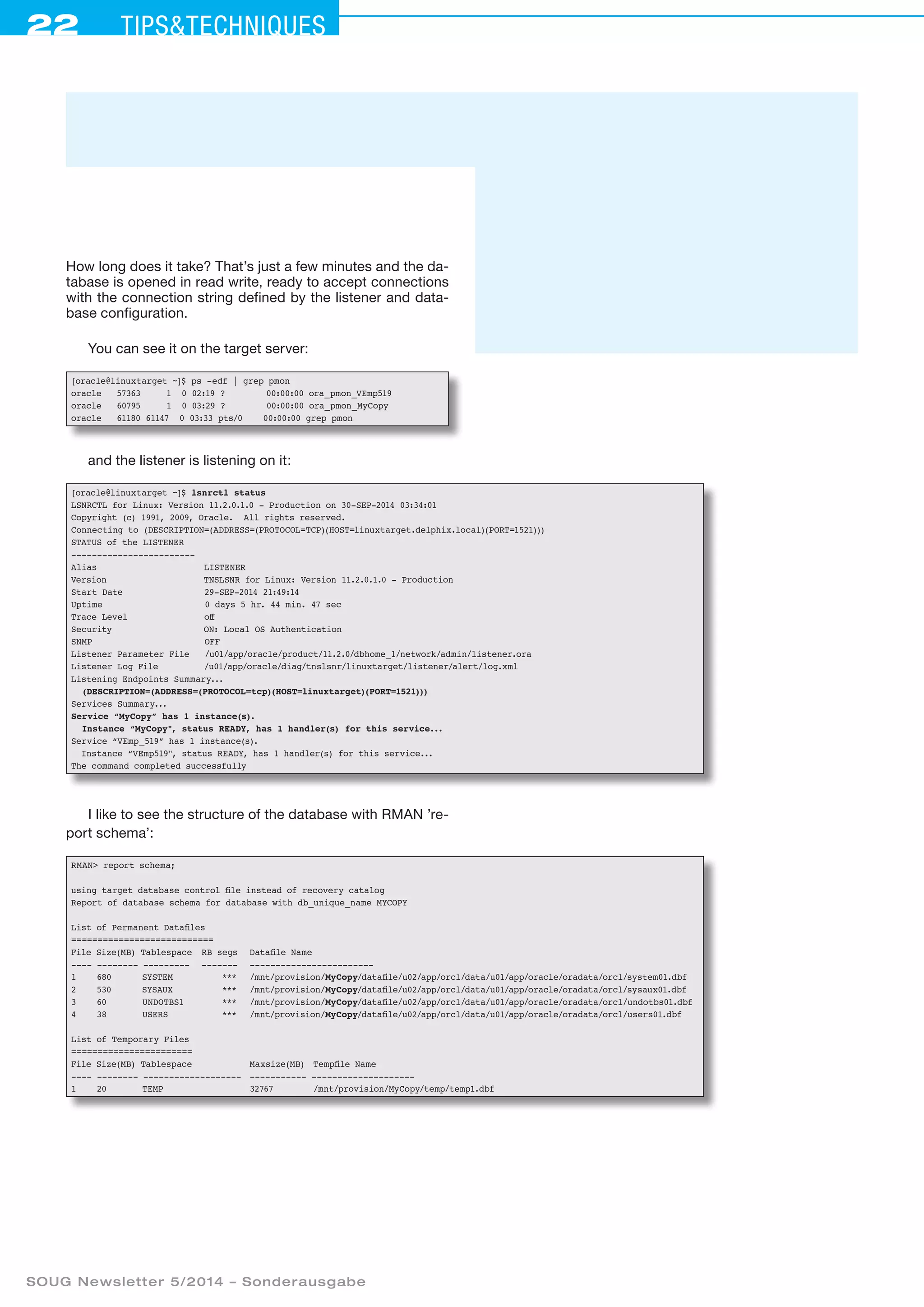 22 Tipstechniques
SOUG Newsletter 5/2014 – Sonderausgabe
How long does it take? That’s just a few minutes and the da-
tabase is opened in read write, ready to accept connections
with the connection string defined by the listener and data-
base configuration.
You can see it on the target server:
[oracle@linuxtarget ~]$ ps -edf | grep pmon
oracle 57363 1 0 02:19 ? 00:00:00 ora_pmon_VEmp519
oracle 60795 1 0 03:29 ? 00:00:00 ora_pmon_MyCopy
oracle 61180 61147 0 03:33 pts/0 00:00:00 grep pmon
and the listener is listening on it:
[oracle@linuxtarget ~]$ lsnrctl status
LSNRCTL for Linux: Version 11.2.0.1.0 - Production on 30-SEP-2014 03:34:01
Copyright (c) 1991, 2009, Oracle. All rights reserved.
Connecting to (DESCRIPTION=(ADDRESS=(PROTOCOL=TCP)(HOST=linuxtarget.delphix.local)(PORT=1521)))
STATUS of the LISTENER
------------------------
Alias LISTENER
Version TNSLSNR for Linux: Version 11.2.0.1.0 - Production
Start Date 29-SEP-2014 21:49:14
Uptime 0 days 5 hr. 44 min. 47 sec
Trace Level off
Security ON: Local OS Authentication
SNMP OFF
Listener Parameter File /u01/app/oracle/product/11.2.0/dbhome_1/network/admin/listener.ora
Listener Log File /u01/app/oracle/diag/tnslsnr/linuxtarget/listener/alert/log.xml
Listening Endpoints Summary...
(DESCRIPTION=(ADDRESS=(PROTOCOL=tcp)(HOST=linuxtarget)(PORT=1521)))
Services Summary...
Service “MyCopy” has 1 instance(s).
Instance “MyCopy, status READY, has 1 handler(s) for this service...
Service “VEmp_519” has 1 instance(s).
Instance “VEmp519, status READY, has 1 handler(s) for this service...
The command completed successfully
I like to see the structure of the database with RMAN ’re-
port schema’:
RMAN report schema;
using target database control file instead of recovery catalog
Report of database schema for database with db_unique_name MYCOPY
List of Permanent Datafiles
===========================
File Size(MB) Tablespace	 RB segs	 Datafile Name
---- -------- ---------	 -------	 ------------------------
1 680 SYSTEM	 ***	 /mnt/provision/MyCopy/datafile/u02/app/orcl/data/u01/app/oracle/oradata/orcl/system01.dbf
2 530 SYSAUX	 ***	 /mnt/provision/MyCopy/datafile/u02/app/orcl/data/u01/app/oracle/oradata/orcl/sysaux01.dbf
3 60 UNDOTBS1	 ***	 /mnt/provision/MyCopy/datafile/u02/app/orcl/data/u01/app/oracle/oradata/orcl/undotbs01.dbf
4 38 USERS	 ***	 /mnt/provision/MyCopy/datafile/u02/app/orcl/data/u01/app/oracle/oradata/orcl/users01.dbf
List of Temporary Files
=======================
File Size(MB) Tablespace		 Maxsize(MB)	 Tempfile Name
---- -------- -------------------	 ----------- --------------------
1 20 TEMP		 32767	 /mnt/provision/MyCopy/temp/temp1.dbf
 