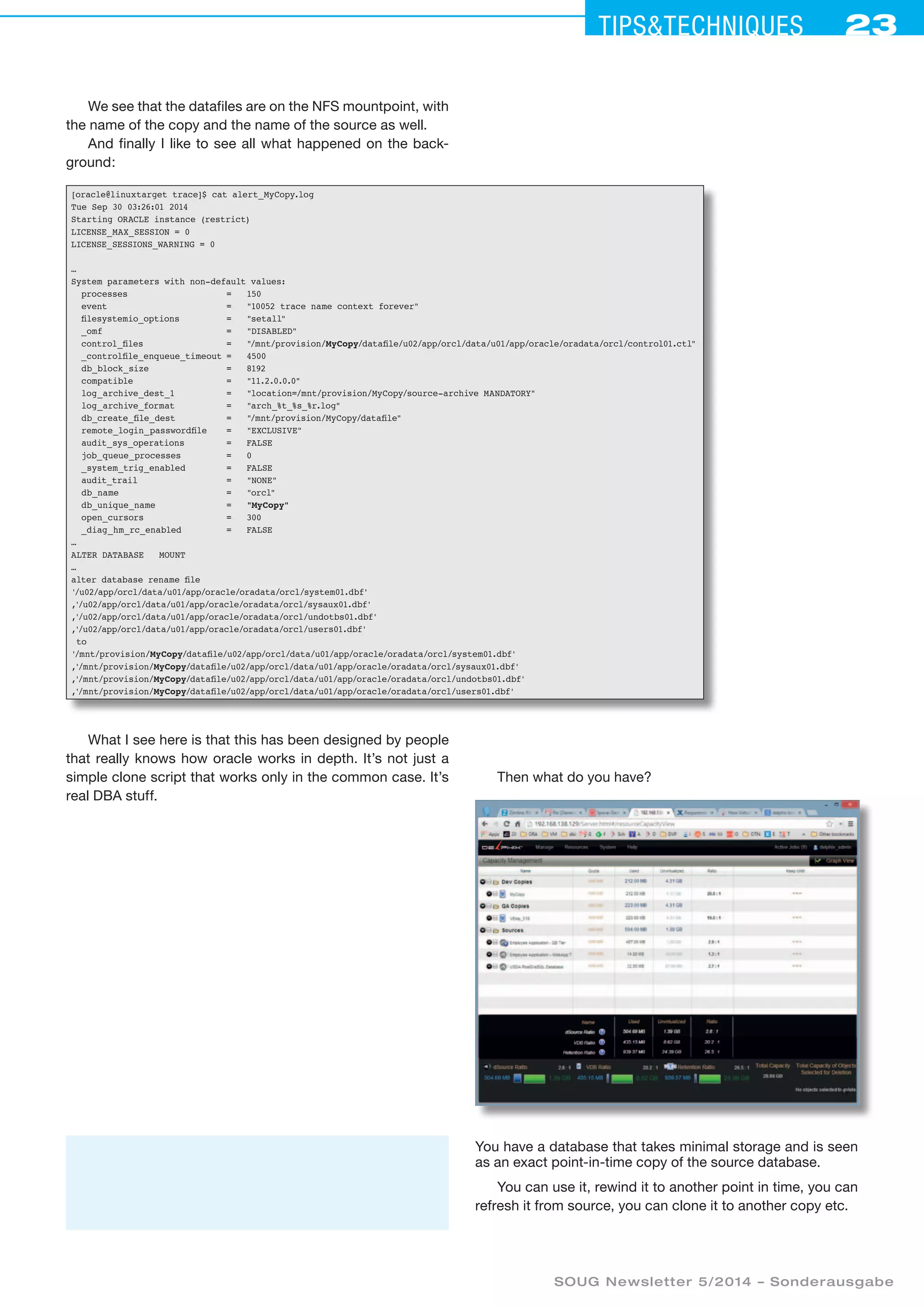 23Tipstechniques23
SOUG Newsletter 5/2014 – Sonderausgabe
We see that the datafiles are on the NFS mountpoint, with
the name of the copy and the name of the source as well.
And finally I like to see all what happened on the back-
ground:
[oracle@linuxtarget trace]$ cat alert_MyCopy.log
Tue Sep 30 03:26:01 2014
Starting ORACLE instance (restrict)
LICENSE_MAX_SESSION = 0
LICENSE_SESSIONS_WARNING = 0
…
System parameters with non-default values:
processes	 = 	 150
event	 = 	 10052 trace name context forever
filesystemio_options	 = 	 setall
_omf	 = 	 DISABLED
control_files	 = 	 /mnt/provision/MyCopy/datafile/u02/app/orcl/data/u01/app/oracle/oradata/orcl/control01.ctl
_controlfile_enqueue_timeout	= 	 4500
db_block_size	 = 	 8192
compatible	 = 	 11.2.0.0.0
log_archive_dest_1	 = 	 location=/mnt/provision/MyCopy/source-archive MANDATORY
log_archive_format	 = 	 arch_%t_%s_%r.log
db_create_file_dest	 = 	 /mnt/provision/MyCopy/datafile
remote_login_passwordfile	 = 	 EXCLUSIVE
audit_sys_operations	 = 	 FALSE
job_queue_processes	 = 	 0
_system_trig_enabled	 = 	 FALSE
audit_trail	 = 	 NONE
db_name	 = 	 orcl
db_unique_name	 = 	 MyCopy
open_cursors	 = 	 300
_diag_hm_rc_enabled	 = 	 FALSE
…
ALTER DATABASE MOUNT
…
alter database rename file
'/u02/app/orcl/data/u01/app/oracle/oradata/orcl/system01.dbf'
,'/u02/app/orcl/data/u01/app/oracle/oradata/orcl/sysaux01.dbf'
,'/u02/app/orcl/data/u01/app/oracle/oradata/orcl/undotbs01.dbf'
,'/u02/app/orcl/data/u01/app/oracle/oradata/orcl/users01.dbf'
to
'/mnt/provision/MyCopy/datafile/u02/app/orcl/data/u01/app/oracle/oradata/orcl/system01.dbf'
,'/mnt/provision/MyCopy/datafile/u02/app/orcl/data/u01/app/oracle/oradata/orcl/sysaux01.dbf'
,'/mnt/provision/MyCopy/datafile/u02/app/orcl/data/u01/app/oracle/oradata/orcl/undotbs01.dbf'
,'/mnt/provision/MyCopy/datafile/u02/app/orcl/data/u01/app/oracle/oradata/orcl/users01.dbf'
What I see here is that this has been designed by people
that really knows how oracle works in depth. It’s not just a
simple clone script that works only in the common case. It’s
real DBA stuff.
Then what do you have?
You have a database that takes minimal storage and is seen
as an exact point-in-time copy of the source database.
You can use it, rewind it to another point in time, you can
refresh it from source, you can clone it to another copy etc.
 