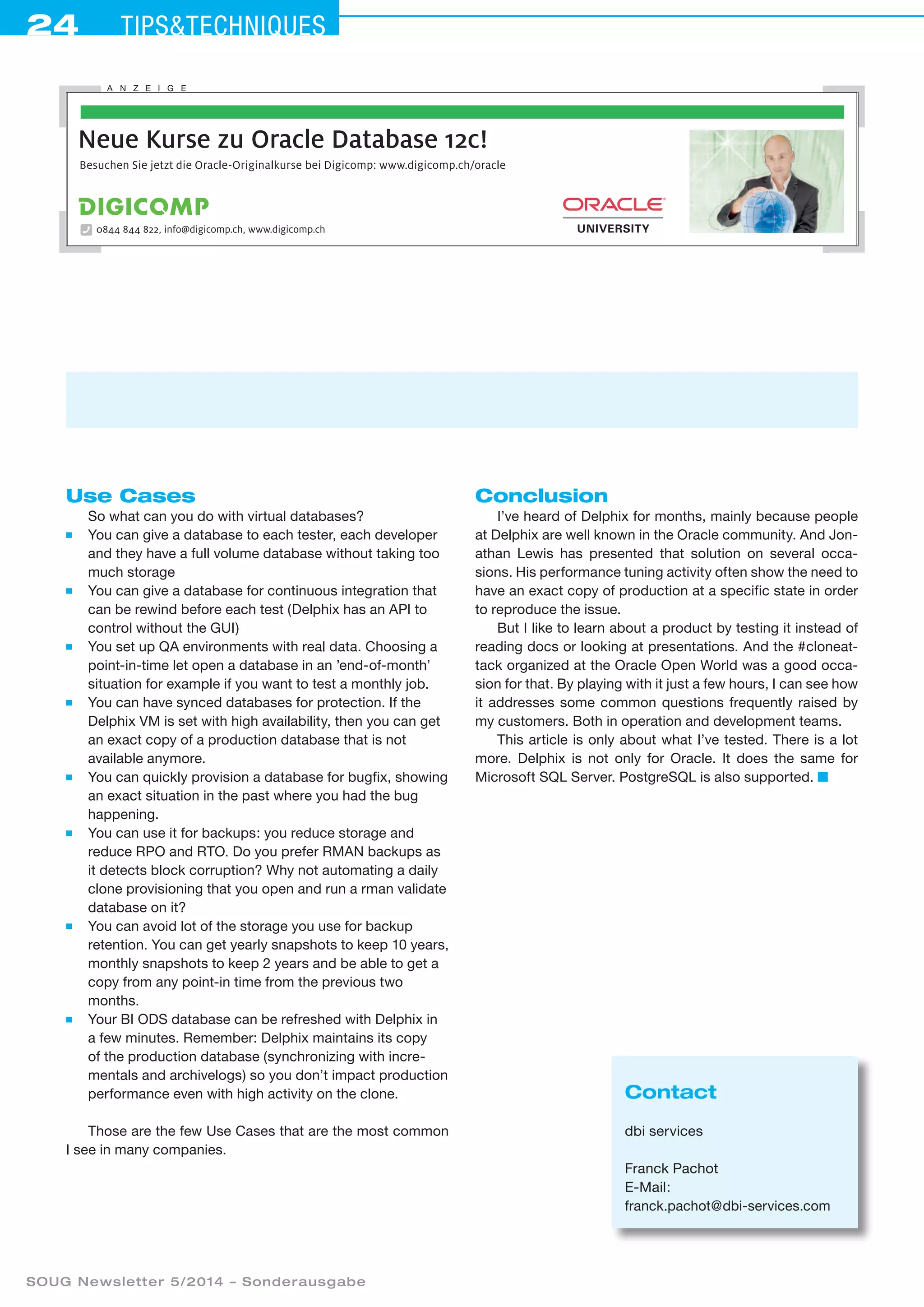 24 Tipstechniques
SOUG Newsletter 5/2014 – Sonderausgabe
Use Cases
So what can you do with virtual databases?
■	 You can give a database to each tester, each developer
and they have a full volume database without taking too
much storage
■	 You can give a database for continuous integration that
can be rewind before each test (Delphix has an API to
control without the GUI)
■	 You set up QA environments with real data. Choosing a
point-in-time let open a database in an ’end-of-month’
situation for example if you want to test a monthly job.
■	 You can have synced databases for protection. If the
Delphix VM is set with high availability, then you can get
an exact copy of a production database that is not
available anymore.
■	 You can quickly provision a database for bugfix, showing
an exact situation in the past where you had the bug
happening.
■	 You can use it for backups: you reduce storage and
reduce RPO and RTO. Do you prefer RMAN backups as
it detects block corruption? Why not automating a daily
clone provisioning that you open and run a rman validate
database on it?
■	 You can avoid lot of the storage you use for backup
retention. You can get yearly snapshots to keep 10 years,
monthly snapshots to keep 2 years and be able to get a
copy from any point-in time from the previous two
months.
■	 Your BI ODS database can be refreshed with Delphix in
a few minutes. Remember: Delphix maintains its copy
of the production database (synchronizing with incre-
mentals and archivelogs) so you don’t impact production
performance even with high activity on the clone.
Those are the few Use Cases that are the most common
I see in many companies.
Conclusion
I’ve heard of Delphix for months, mainly because people
at Delphix are well known in the Oracle community. And Jon-
athan Lewis has presented that solution on several occa-
sions. His performance tuning activity often show the need to
have an exact copy of production at a specific state in order
to reproduce the issue.
But I like to learn about a product by testing it instead of
reading docs or looking at presentations. And the #cloneat-
tack organized at the Oracle Open World was a good occa-
sion for that. By playing with it just a few hours, I can see how
it addresses some common questions frequently raised by
my customers. Both in operation and development teams.
This article is only about what I’ve tested. There is a lot
more. Delphix is not only for Oracle. It does the same for
Microsoft SQL Server. PostgreSQL is also supported. ■
Contact
dbi services
Franck Pachot
E-Mail:
franck.pachot@dbi-services.com
Besuchen Sie jetzt die Oracle-Originalkurse bei Digicomp: www.digicomp.ch/oracle
Neue Kurse zu Oracle Database 12c!
0844 844 822, info@digicomp.ch, www.digicomp.ch
A N Z E I G E
 