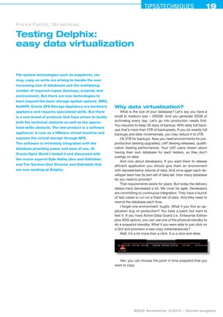 19Tips&techniques19
SOUG Newsletter 5/2014 – Sonderausgabe
Testing Delphix:
easy data virtualization
Franck Pachot, dbi services
File system technologies such as snapshots, clo-
ning, copy-on-write are arising to handle the ever
increasing size of databases and the multiplying
number of required copies (backups, preprod, test
environment). But there are new technologies to
learn beyond the basic storage system options. EMC,
NetAPP, Oracle ZFS Storage Appliance are hardware
appliance and requires specialized skills. But there
is a new breed of products that have arisen to tackle
both the technical obstacle as well as the specia-
lized skills obstacle. The new product is a software
appliance: it runs as a VMware virtual machine and
exposes the virtual storage through NFS.
The software is intimately integrated with the
database providing power and ease of use. At
Oracle Open World I tested it and discussed with
the oracle experts Kyle Hailey (Ace and Oaktable)
and Tim Gorman (Ace Director and Oaktable) that
are now working at Delphix.
Why data virtualization?
What is the size of your database? Let’s say you have a
small to medium size – 200GB. And you generate 20GB of
archivelog every day. Let’s go into production needs first.
You requires to keep 30 days of backup. With daily full back-
ups that’s more than 5TB of backupsets. If you do weekly full
backups and daily incrementals, you may reduce it to 2TB.
Ok 2TB for backups. Now you need environments for pre-
production (testing upgrades), UAT (testing releases), qualifi-
cation (testing performance). Your UAT users dream about
having their own database for each testers, so they don’t
overlap on data.
And now about developers. If you want them to release
efficient application you should give them an environment
with representative volume of data. And once again each de-
veloper team has its own set of data set. How many database
do you need to provide?
That requirements exists for years. But today the delivery
delays have decreased a lot. We must be agile. Developers
are committing to continuous integration. They have a bunch
of test cases to run on a fixed set of data. And they need to
rewind the database each time.
I forget one environment: bugfix. What if you find an ap-
plication bug on production? You have a patch but want to
test it. If you have Active Data Guard (i.e. Enterprise Edition
plus ADG option), you can use one of the physical standby to
do a snapshot standby. What if you were able to just click on
a GUI and provision a new copy instantaneously?
Well, it’s a bit more than a click. It is a click and slide:
Yes: you can choose the point in time snapshot that you
want to copy.
 