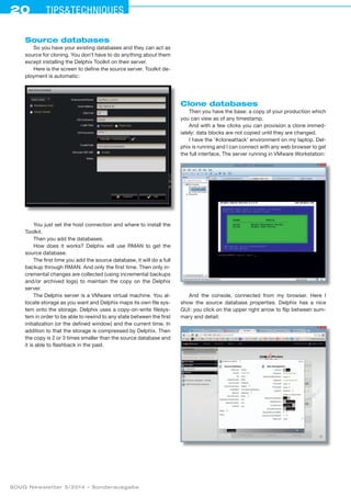 20 Tipstechniques
SOUG Newsletter 5/2014 – Sonderausgabe
Source databases
So you have your existing databases and they can act as
source for cloning. You don’t have to do anything about them
except installing the Delphix Toolkit on their server.
Here is the screen to define the source server. Toolkit de-
ployment is automatic:
You just set the host connection and where to install the
Toolkit.
Then you add the databases.
How does it works? Delphix will use RMAN to get the
source database.
The first time you add the source database, it will do a full
backup through RMAN. And only the first time. Then only in-
cremental changes are collected (using incremental backups
and/or archived logs) to maintain the copy on the Delphix
server.
The Delphix server is a VMware virtual machine. You al-
locate storage as you want and Delphix maps its own file sys-
tem onto the storage. Delphix uses a copy-on-write filesys-
tem in order to be able to rewind to any state between the first
initialization (or the defined window) and the current time. In
addition to that the storage is compressed by Delphix. Then
the copy is 2 or 3 times smaller than the source database and
it is able to flashback in the past.
Clone databases
Then you have the base: a copy of your production which
you can view as of any timestamp.
And with a few clicks you can provision a clone immed­
iately: data blocks are not copied until they are changed.
I have the ’#cloneattack’ environment on my laptop. Del-
phix is running and I can connect with any web browser to get
the full interface, The server running in VMware Workstation:
And the console, connected from my browser. Here I
show the source database properties. Delphix has a nice
GUI: you click on the upper right arrow to flip between sum-
mary and detail:
 
