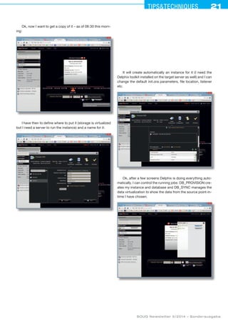 21Tipstechniques21
SOUG Newsletter 5/2014 – Sonderausgabe
It will create automatically an instance for it (I need the
Delphix toolkit installed on the target server as well) and I can
change the default init.ora parameters, file location, listener
etc.
Ok, after a few screens Delphix is doing everything auto-
matically. I can control the running jobs: DB_PROVISION cre-
ates my instance and database and DB_SYNC manages the
data virtualization to show the data from the source point-in-
time I have chosen.
Ok, now I want to get a copy of it – as of 08:30 this morn-
ing:
I have then to define where to put it (storage is virtualized
but I need a server to run the instance) and a name for it:
 