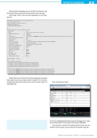 23Tipstechniques23
SOUG Newsletter 5/2014 – Sonderausgabe
We see that the datafiles are on the NFS mountpoint, with
the name of the copy and the name of the source as well.
And finally I like to see all what happened on the back-
ground:
[oracle@linuxtarget trace]$ cat alert_MyCopy.log
Tue Sep 30 03:26:01 2014
Starting ORACLE instance (restrict)
LICENSE_MAX_SESSION = 0
LICENSE_SESSIONS_WARNING = 0
…
System parameters with non-default values:
processes	 = 	 150
event	 = 	 10052 trace name context forever
filesystemio_options	 = 	 setall
_omf	 = 	 DISABLED
control_files	 = 	 /mnt/provision/MyCopy/datafile/u02/app/orcl/data/u01/app/oracle/oradata/orcl/control01.ctl
_controlfile_enqueue_timeout	= 	 4500
db_block_size	 = 	 8192
compatible	 = 	 11.2.0.0.0
log_archive_dest_1	 = 	 location=/mnt/provision/MyCopy/source-archive MANDATORY
log_archive_format	 = 	 arch_%t_%s_%r.log
db_create_file_dest	 = 	 /mnt/provision/MyCopy/datafile
remote_login_passwordfile	 = 	 EXCLUSIVE
audit_sys_operations	 = 	 FALSE
job_queue_processes	 = 	 0
_system_trig_enabled	 = 	 FALSE
audit_trail	 = 	 NONE
db_name	 = 	 orcl
db_unique_name	 = 	 MyCopy
open_cursors	 = 	 300
_diag_hm_rc_enabled	 = 	 FALSE
…
ALTER DATABASE MOUNT
…
alter database rename file
'/u02/app/orcl/data/u01/app/oracle/oradata/orcl/system01.dbf'
,'/u02/app/orcl/data/u01/app/oracle/oradata/orcl/sysaux01.dbf'
,'/u02/app/orcl/data/u01/app/oracle/oradata/orcl/undotbs01.dbf'
,'/u02/app/orcl/data/u01/app/oracle/oradata/orcl/users01.dbf'
to
'/mnt/provision/MyCopy/datafile/u02/app/orcl/data/u01/app/oracle/oradata/orcl/system01.dbf'
,'/mnt/provision/MyCopy/datafile/u02/app/orcl/data/u01/app/oracle/oradata/orcl/sysaux01.dbf'
,'/mnt/provision/MyCopy/datafile/u02/app/orcl/data/u01/app/oracle/oradata/orcl/undotbs01.dbf'
,'/mnt/provision/MyCopy/datafile/u02/app/orcl/data/u01/app/oracle/oradata/orcl/users01.dbf'
What I see here is that this has been designed by people
that really knows how oracle works in depth. It’s not just a
simple clone script that works only in the common case. It’s
real DBA stuff.
Then what do you have?
You have a database that takes minimal storage and is seen
as an exact point-in-time copy of the source database.
You can use it, rewind it to another point in time, you can
refresh it from source, you can clone it to another copy etc.
 