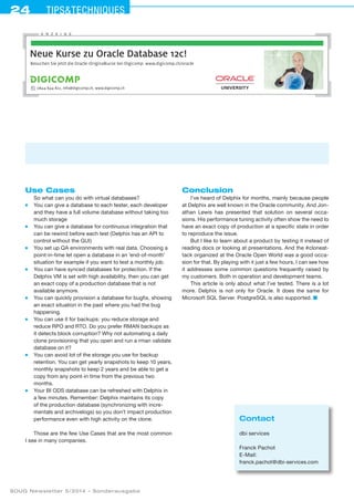 24 Tipstechniques
SOUG Newsletter 5/2014 – Sonderausgabe
Use Cases
So what can you do with virtual databases?
■	 You can give a database to each tester, each developer
and they have a full volume database without taking too
much storage
■	 You can give a database for continuous integration that
can be rewind before each test (Delphix has an API to
control without the GUI)
■	 You set up QA environments with real data. Choosing a
point-in-time let open a database in an ’end-of-month’
situation for example if you want to test a monthly job.
■	 You can have synced databases for protection. If the
Delphix VM is set with high availability, then you can get
an exact copy of a production database that is not
available anymore.
■	 You can quickly provision a database for bugfix, showing
an exact situation in the past where you had the bug
happening.
■	 You can use it for backups: you reduce storage and
reduce RPO and RTO. Do you prefer RMAN backups as
it detects block corruption? Why not automating a daily
clone provisioning that you open and run a rman validate
database on it?
■	 You can avoid lot of the storage you use for backup
retention. You can get yearly snapshots to keep 10 years,
monthly snapshots to keep 2 years and be able to get a
copy from any point-in time from the previous two
months.
■	 Your BI ODS database can be refreshed with Delphix in
a few minutes. Remember: Delphix maintains its copy
of the production database (synchronizing with incre-
mentals and archivelogs) so you don’t impact production
performance even with high activity on the clone.
Those are the few Use Cases that are the most common
I see in many companies.
Conclusion
I’ve heard of Delphix for months, mainly because people
at Delphix are well known in the Oracle community. And Jon-
athan Lewis has presented that solution on several occa-
sions. His performance tuning activity often show the need to
have an exact copy of production at a specific state in order
to reproduce the issue.
But I like to learn about a product by testing it instead of
reading docs or looking at presentations. And the #cloneat-
tack organized at the Oracle Open World was a good occa-
sion for that. By playing with it just a few hours, I can see how
it addresses some common questions frequently raised by
my customers. Both in operation and development teams.
This article is only about what I’ve tested. There is a lot
more. Delphix is not only for Oracle. It does the same for
Microsoft SQL Server. PostgreSQL is also supported. ■
Contact
dbi services
Franck Pachot
E-Mail:
franck.pachot@dbi-services.com
Besuchen Sie jetzt die Oracle-Originalkurse bei Digicomp: www.digicomp.ch/oracle
Neue Kurse zu Oracle Database 12c!
0844 844 822, info@digicomp.ch, www.digicomp.ch
A N Z E I G E
 