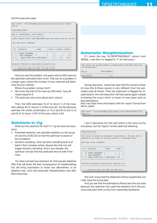 11Tipstechniques11
SOUG Newsletter 5/2014 – Sonderausgabe
And the execution plan:
SQL select * from table(dbms_xplan.display_cursor(null,null,'iostats
last'));
PLAN_TABLE_OUTPUT
--------------------------------------------------------------------
SQL_ID 86z3n2y70wavc, child number 0
-------------------------------------
select count(*) count1 from DEMO_TABLE where a=0 and b=0 and c=0 and d=0
Plan hash value: 1839825454
--------------------------------------------------------------------
| Id | Operation | Name | Starts | E-Rows | A-Rows |
--------------------------------------------------------------------
| 0 | SELECT STATEMENT | | 1 | | 1 |
| 1 | SORT AGGREGATE | | 1 | 1 | 1 |
|* 2 | TABLE ACCESS FULL| DEMO_TABLE | 1 | 63 | 500 |
--------------------------------------------------------------------
Predicate Information (identified by operation id):
---------------------------------------------------
2 - filter((A=0 AND “B=0 AND “C=0 AND “D=0))
Here you see the problem: the query returns 500 rows but
the optimizer estimated them to 63. That can be a problem in
a larger query where the number of rows returned will deter-
mine the join method.
Where the problem comes from?
■	 We know that half of the rows (so 500 here) have all
values equal to 0
■	 The optimizer only know about each column
Then, the CBO estimates ’A=0’ to return ½ of the rows,
then adding ’B=0’ returns ½ of the rows etc. So the optimizer
estimate the whole combination of ’A=0 and B=0 and C=0
and D=0’ to return 1/16th
of the rows, which is 63.
Solutions in 11g
What are the solutions for that? In 11g we have two solu-
tions:
■	 Extended statistics: we calculate statistics on the group
of columns (A,B,C,D) so that the optimizer is aware of
the correlation
■	 Dynamic sampling: when dynamic sampling level is at
least 4 then complex where clauses like that one will
trigger dynamic sampling. And in any sample, the
optimizer will see that the predicate returns half of the
rows.
12c does not add new solutions for that (except Adaptive
Plan that will lower the bad consequence of misestimating)
but will bring automation to those two alternatives, in an
adaptive way. Let’s see Automatic Reoptimization and SQL
Plan Directives.
Automatic Reoptimization
If I check the new ’IS_REOPTIMIZABLE’ column from
V$SQL, I see that it is flagged to ’Y’ for that query:
SQL select sql_id,child_number,is_reoptimizable from v$sql where sql_
id='86z3n2y70wavc';
SQL_ID CHILD_NUMBER I
------------- -------------------- -
86z3n2y70wavc 0 Y
During execution, oracle has seen that the actual number
of rows (the A-Rows above) is very different from the esti-
mated ones (E-Rows). Then the statement is flagged for re-
optimization: the next execution will hard parse again instead
of sharing the cursor which is known to have been built on
bad estimations.
And I can have more information with the ’report’ format from
dbms_xplan:
SQL select * from table(dbms_xplan.display_cursor('86z3n2y70wavc',null,'
report'));
I don’t reproduce the first part which is the same as the
one above, but the ’report’ format adds the following:
Reoptimized plan:
-----------------
This cursor is marked for automatic reoptimization. The plan that is
expected to be chosen on the next execution is displayed below.
Plan hash value: 1839825454
-------------------------------------------------
| Id	 |	Operation	 |	Name	 |	Rows |
------------------------------------------------
| 0	|	SELECT STATEMENT	 | |	 1	 |
| 1	|	SORT AGGREGATE	 | |	 1	 |
|* 2	|	TABLE ACCESS FULL	 |	DEMO_TABLE	|	500	 |
------------------------------------------------
Predicate Information (identified by operation id):
---------------------------------------------------
2 - filter(A=0 AND “B=0 AND “C=0 AND “D=0)
Not only I know that the statement will be reoptimized, but
I also have the future plan.
And you see that the estimations (Rows) are now accurate
because the optimizer has used the statistics from the pre­
vious execution (this comes from cardinality feedback).
 