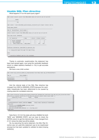 13Tipstechniques13
SOUG Newsletter 5/2014 – Sonderausgabe
Usable SQL Plan directive
What happens if I run the same query again?
SQL select count(*) count1 from DEMO_TABLE where a=0 and b=0 and c=0 and d=0;
COUNT1
--------------------
500
SQL select * from table(dbms_xplan.display_cursor(null,null,'report iostats last'));
PLAN_TABLE_OUTPUT
---------------------------------------------------------------------------------
SQL_ID 86z3n2y70wavc, child number 1
-------------------------------------
select count(*) count1 from DEMO_TABLE where a=0 and b=0 and c=0 and d=0
Plan hash value: 1839825454
----------------------------------------------------------------------
|	 Id	| Operation	 | Name	 | Starts	| E-Rows	| A-Rows	|
----------------------------------------------------------------------
|	 0	| SELECT STATEMENT	 |		 | 1	| 	| 1	|
|	 1	| SORT AGGREGATE	 |		 | 1	| 1	| 1	|
|	* 2	| TABLE ACCESS FULL	 | DEMO_TABLE	| 1	| 500	| 500	|
----------------------------------------------------------------------
Predicate Information (identified by operation id):
-------------------------------------------------
2 - filter((A=0 AND “B=0 AND “C=0 AND “D=0))
Note
----
- statistics feedback used for this statement
Thanks to automatic reoptimization the statement has
been hard parsed again, now using the cardinality feedback
(which is called statistics feedback in 12c) to get accurate
estimations.
We have a new child number:
SQL select sql_id,child_number,is_reoptimizable from v$sql where sql_id='86z3n2y70wavc';
SQL_ID CHILD_NUMBER I
------------- -------------------- -
86z3n2y70wavc 0 Y
86z3n2y70wavc 1 N
And the internal state of the SQL Plan directive has
changed from NEW to MISSING_STATS because the cardi-
nality misestimate has been determined to be caused by
missing stats (for correlated columns).
SQL select directive_id,type,state,reason,created,last_modified,last_used,notes from dba_sql_plan_directives where
directive_id in(select directive_id from dba_sql_plan_dir_objects where owner='DEMO' );
DIRECTIVE_ID TYPE STATE REASON
-------------------- ---------------- ---------- ------------------------------------
NOTES
-------------------------------------------------------------------------------------
1350980939868665098 DYNAMIC_SAMPLING USABLE SINGLE TABLE CARDINALITY MISESTIMATE
spd_note
internal_stateMISSING_STATS/internal_state
redundantNO/redundant
spd_text{EC(DEMO.DEMO_TABLE)[A, B, C, D]}/spd_text
/spd_note
Note that in 12.1.0.2 the state will show USABLE for both
’NEW’ and ’MISSING STATS’ and we have to check the
NOTES column to get the internal state. It has changed from
2.1.0.1 where the state has all the details.
So, by executing the same statement, the SQL Plan Di-
rective was not used (the statement was to be reoptimized
anyway) but has been updated to validate its state (missing
statistics).
 
