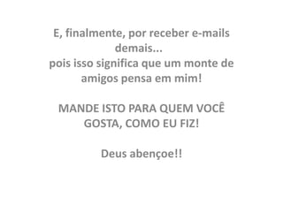 E, finalmente, por receber e-mails
              demais...
pois isso significa que um monte de
       amigos pensa em mim!

 MANDE ISTO PARA QUEM VOCÊ
    GOSTA, COMO EU FIZ!

         Deus abençoe!!
 