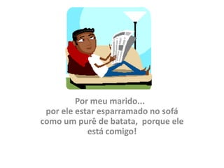 Por meu marido...
 por ele estar esparramado no sofá
como um purê de batata, porque ele
            está comigo!
 