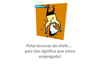 Pelas broncas do chefe...
pois isto significa que estou
        empregado!
 