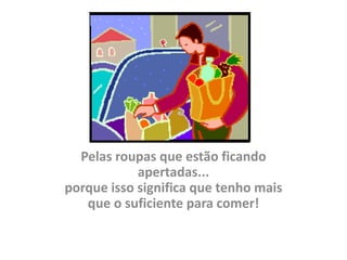 Pelas roupas que estão ficando
            apertadas...
porque isso significa que tenho mais
   que o suficiente para comer!
 