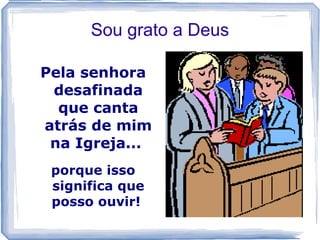 Sou grato a Deus

Pela senhora
 desafinada
  que canta
atrás de mim
 na Igreja...
 porque isso
 significa que
 posso ouvir!
 