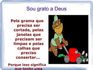 Sou grato a Deus

 Pela grama que
     precisa ser
  cortada, pelas
    janelas que
   precisam ser
  limpas e pelas
     calhas que
       preciso
    consertar...
Porque isso significa
   que tenho uma
 