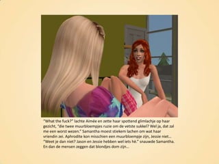 “What the fuck?” lachte Aimée en zette haar spottend glimlachje op haar gezicht, “die twee muurbloempjes ruzie om de vetste sukkel? Wel ja, dat zal me een worst wezen.” Samantha moest stiekem lachen om wat haar vriendin zei. Aphrodite kon misschien een muurbloempje zijn, Jessie niet… “Weet je dan niet? Jason en Jessie hebben wel iets hè.” snauwde Samantha. En dan de mensen zeggen dat blondjes dom zijn…