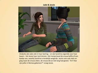 Jade & JessieOndanks dat Jade ziek in haar bed lag – en dat Sandrine eigenlijk voor haar kwam – liet Jessie haar toch binnen. Het meisje bood de vrouw koffie of een koekje aan, waarbij Sandrine vriendelijk weigerde. Jessie nam ook niets en ging naast de vrouw zitten, de vrouw die ze niet lang had gezien. “En? Hoe zijn jullie in Nemea gekomen?” vroeg Jessie.