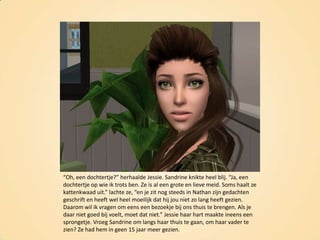“Oh, een dochtertje?” herhaalde Jessie. Sandrine knikte heel blij. “Ja, een dochtertje op wie ik trots ben. Ze is al een grote en lieve meid. Soms haalt ze kattenkwaad uit.” lachte ze, “en je zit nog steeds in Nathan zijn gedachten geschrift en heeft wel heel moeilijk dat hij jou niet zo lang heeft gezien. Daarom wil ik vragen om eens een bezoekje bij ons thuis te brengen. Als je daar niet goed bij voelt, moet dat niet.” Jessie haar hart maakte ineens een sprongetje. Vroeg Sandrine om langs haar thuis te gaan, om haar vader te zien? Ze had hem in geen 15 jaar meer gezien.