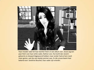 Haar moeder Jade liet haar dochter foto’s in een album zien. Jessie zag een paar foto’s van haar echte vader, Nathan Loix. Hij mocht dan Jessie’s geboorte en doopsel bijgewoond hebben maar verder had ze hem nooit meer gezien, wat dus een beetje jammer was. En die vrouw kwam haar bekend voor: SandrineBoucher, haar vader zijn vriendin.