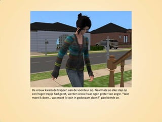 De vrouw kwam de trappen aan de voordeur op. Naarmate ze elke stap op een hoger trapje had gezet, werden Jessie haar ogen groter van angst. “Wat moet ik doen… wat moet ik toch in godsnaam doen?” panikeerde ze.