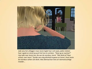Jade wou het uitleggen maar Jessie legde haar vork opzij, pakte meteen haar rugzak en stond op punt het huis te verlaten. “Waar ga je naartoe?” riep Jade naar Jessie toe, die aan de voordeur stond. “Wat denk je? Naar school, naar Jason.” Zonder een enig afscheid te geven en horen, sloot Jessie de voordeur achter zich dicht. Wat allemaal kon met zo’n bemoeizuchtige moeder…