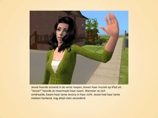 Jessie hoorde iemand in de verte roepen, boven haar muziek op iPod uit. “Jessie!” hoorde ze meermaals haar naam. Wanneer ze zich omdraaide, kwam haar tante Jessica in haar zicht. Jessie had haar tante meteen herkend, nog altijd niets veranderd.