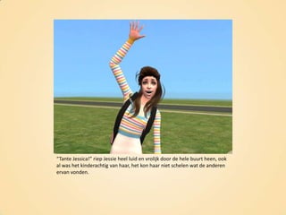“Tante Jessica!” riep Jessie heel luid en vrolijk door de hele buurt heen, ook al was het kinderachtig van haar, het kon haar niet schelen wat de anderen ervan vonden.
