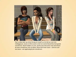 Paar uurtjes later op school drong om twaalf uur de tijd aan voor een middagpauze. Jessie en Olivia waren sinds hun eerste kleuterklas heel goede vriendinnen. Nooit hadden ze ruzie, slechts paar discussies maar dat dreven de twee vriendinnen niet uit elkaar. Olivia haar broer Jason – ook de crush van Jessie – zat regelmatig bij de vriendinnen.