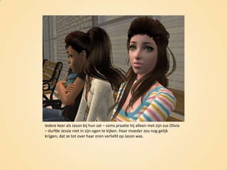 Iedere keer als Jason bij hun zat – soms praatte hij alleen met zijn zus Olivia – durfde Jessie niet in zijn ogen te kijken. Haar moeder zou nog gelijk krijgen, dat ze tot over haar oren verliefd op Jason was.