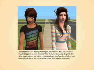 Jason had heel vaak moeilijk met Engels, terwijl Jessie daar een kei in was. Regelmatig pakte ze hem mee naar haar thuis, om de nodige dingen beter uit te leggen dan de leerkracht en dan zou Jason haar begrijpen. Iedere keer hoopte Jessie dat er iets zou gebeuren maar altijd was het tegendeel.