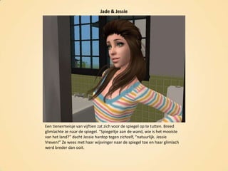 Jade & JessieEen tienermeisje van vijftien zat zich voor de spiegel op te tutten. Breed glimlachte ze naar de spiegel. “Spiegeltje aan de wand, wie is het mooiste van het land?” dacht Jessie hardop tegen zichzelf, “natuurlijk. JessieVreven!” Ze wees met haar wijsvinger naar de spiegel toe en haar glimlach werd breder dan ooit.