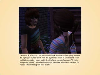 “Nu moet ik echt gaan.” zei Jason uiteindelijk. Jessie vond het spijtig, ze wou dat hij langer bij haar bleef. “Oh, dat is jammer.” klonk ze jammerend. Jason hield zijn schouders op en raakte Jessie’s hand nog een keer aan. “Ik zie je morgen op school.” Jason liet haar achter, helemaal alleen voor de deur. Dit was de schoonste dag van haar leven!