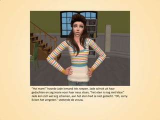 “Hoi mam!” hoorde Jade iemand iets roepen. Jade schrok uit haar gedachten en zag Jessie voor haar neus staan, “het eten is nog niet klaar.” Jade kon zich wel erg schamen, aan het eten had ze niet gedacht. “Oh, sorry. Ik ben het vergeten.” stotterde de vrouw.