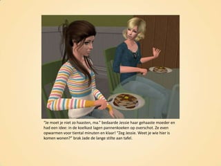“Je moet je niet zo haasten, ma.” bedaarde Jessie haar gehaaste moeder en had een idee: in de koelkast lagen pannenkoeken op overschot. Ze even opwarmen voor tiental minuten en klaar! “Zeg Jessie. Weet je wie hier is komen wonen?” brak Jade de lange stilte aan tafel.