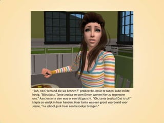 “Euh, nee? Iemand die we kennen?” probeerde Jessie te raden. Jade knikte hevig. “Bijna juist. Tante Jessica en oom Simon wonen hier zo tegenover ons.” Aan Jessie te zien was er een blij gezicht. “Oh, tante Jessica! Dat is tof!” klapte ze vrolijk in haar handen. Haar tante was een groot voorbeeld voor Jessie, “na school ga ik haar een bezoekje brengen.”