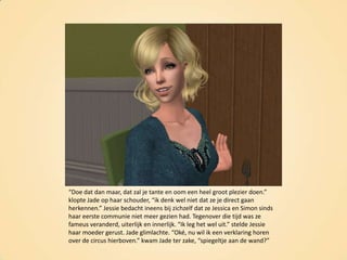 “Doe dat dan maar, dat zal je tante en oom een heel groot plezier doen.” klopte Jade op haar schouder, “ik denk wel niet dat ze je direct gaan herkennen.” Jessie bedacht ineens bij zichzelf dat ze Jessica en Simon sinds haar eerste communie niet meer gezien had. Tegenover die tijd was ze fameus veranderd, uiterlijk en innerlijk. “Ik leg het wel uit.” stelde Jessie haar moeder gerust. Jade glimlachte. “Oké, nu wil ik een verklaring horen over de circus hierboven.” kwam Jade ter zake, “spiegeltje aan de wand?”