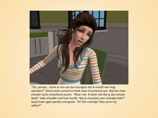 “Oh, zomaar… Komt er iets aan de huisregels dat ik mezelf niet mag optutten?” klonk Jessie cynisch en keek Jade minachtend aan. Wat kon haar moeder soms ontzettend zeuren. “Maar nee. Ik denk niet dat je dat zomaar deed.” Jade schudde snel haar hoofd, “dat je misschien een vriendje hebt?” Jessie haar ogen werden snel groot. “Ik? Een vriendje? Wie zal er mij willen?”