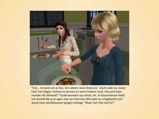 “Euh… iemand van je klas. Een zekere Jason Babcock.” dacht Jade na. Jessie haar hart begon meteen te bonzen en werd meteen rood. Hoe wist haar moeder dit allemaal? “Ouderavonden op school, hè. Je klassenleraar heeft me verteld dat je je ogen niet van hem kan afhouden en omgekeerd ook.” Jessie haar wenkbrauwen gingen omlaag. “Maar ma! Hoe durf je!”