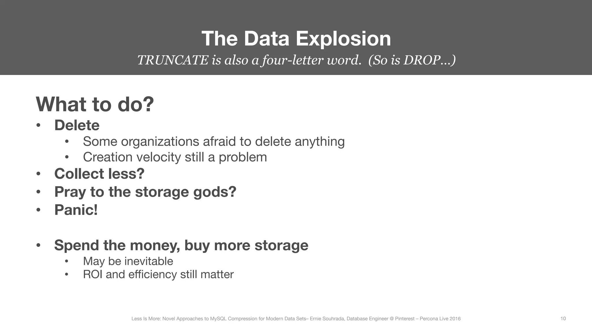 TRUNCATE is also a four-letter word. (So is DROP…)
The Data Explosion
10
Less Is More: Novel Approaches to MySQL Compression for Modern Data Sets– Ernie Souhrada, Database Engineer @ Pinterest – Percona Live 2016 
What to do?
•  Delete
•  Some organizations afraid to delete anything
•  Creation velocity still a problem
•  Collect less? 
•  Pray to the storage gods?
•  Panic!

•  Spend the money, buy more storage
•  May be inevitable
•  ROI and eﬃciency still matter
 