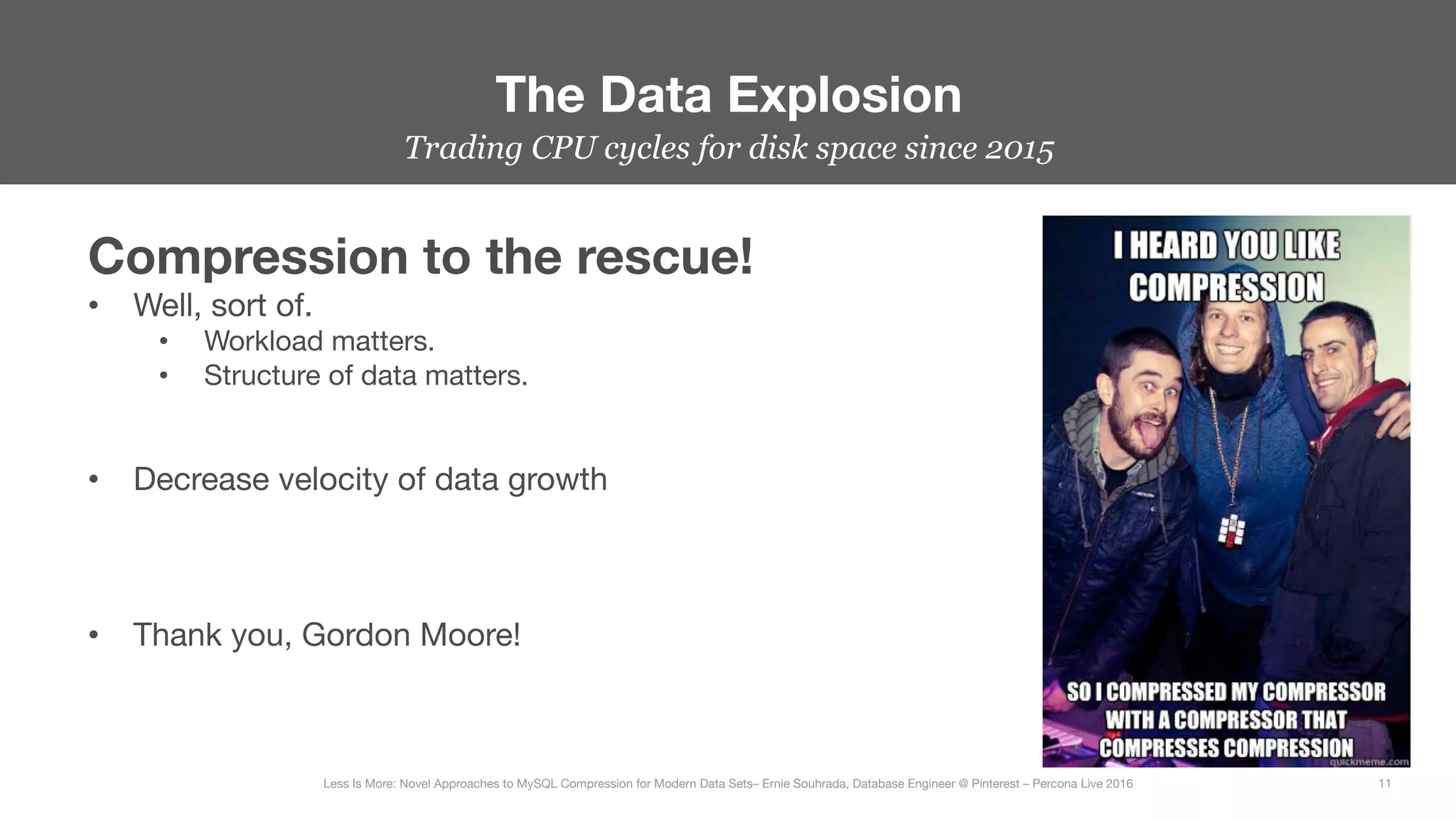 Trading CPU cycles for disk space since 2015
The Data Explosion
11
Less Is More: Novel Approaches to MySQL Compression for Modern Data Sets– Ernie Souhrada, Database Engineer @ Pinterest – Percona Live 2016 
Compression to the rescue!
•  Well, sort of.
•  Workload matters.
•  Structure of data matters.


•  Decrease velocity of data growth



•  Thank you, Gordon Moore!

 