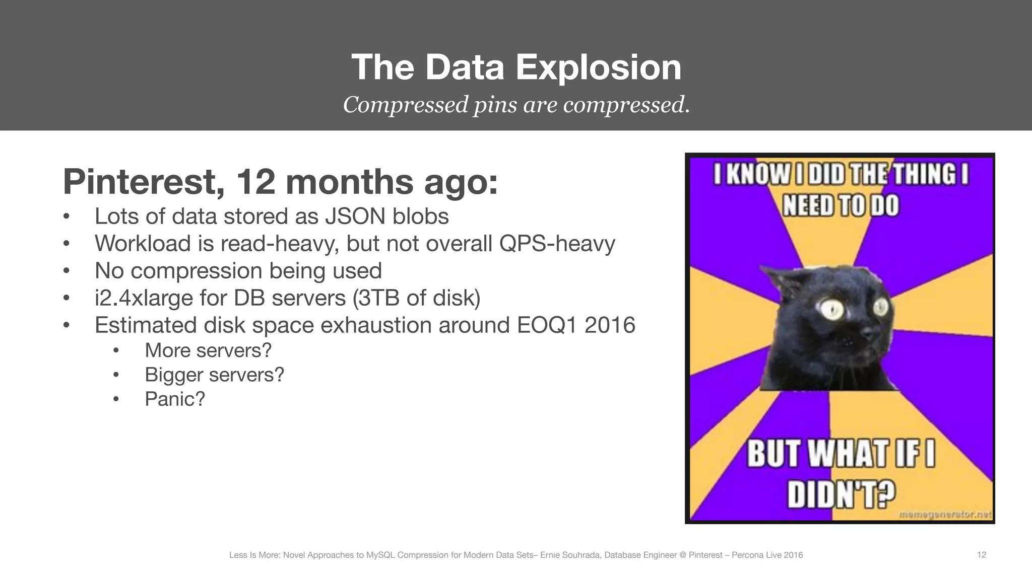 Compressed pins are compressed.
The Data Explosion
12
Less Is More: Novel Approaches to MySQL Compression for Modern Data Sets– Ernie Souhrada, Database Engineer @ Pinterest – Percona Live 2016 
Pinterest, 12 months ago:
•  Lots of data stored as JSON blobs
•  Workload is read-heavy, but not overall QPS-heavy
•  No compression being used
•  i2.4xlarge for DB servers (3TB of disk)
•  Estimated disk space exhaustion around EOQ1 2016
•  More servers?
•  Bigger servers?
•  Panic?



 