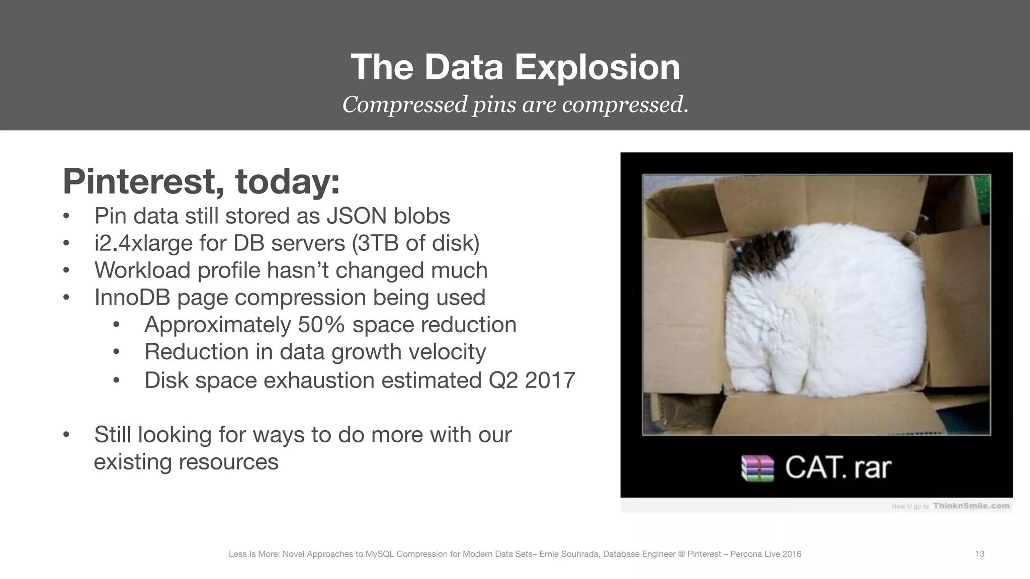 Compressed pins are compressed.
The Data Explosion
13
Less Is More: Novel Approaches to MySQL Compression for Modern Data Sets– Ernie Souhrada, Database Engineer @ Pinterest – Percona Live 2016 
Pinterest, today:
•  Pin data still stored as JSON blobs
•  i2.4xlarge for DB servers (3TB of disk)
•  Workload proﬁle hasn’t changed much
•  InnoDB page compression being used
•  Approximately 50% space reduction
•  Reduction in data growth velocity
•  Disk space exhaustion estimated Q2 2017
•  Still looking for ways to do more with our
existing resources
 