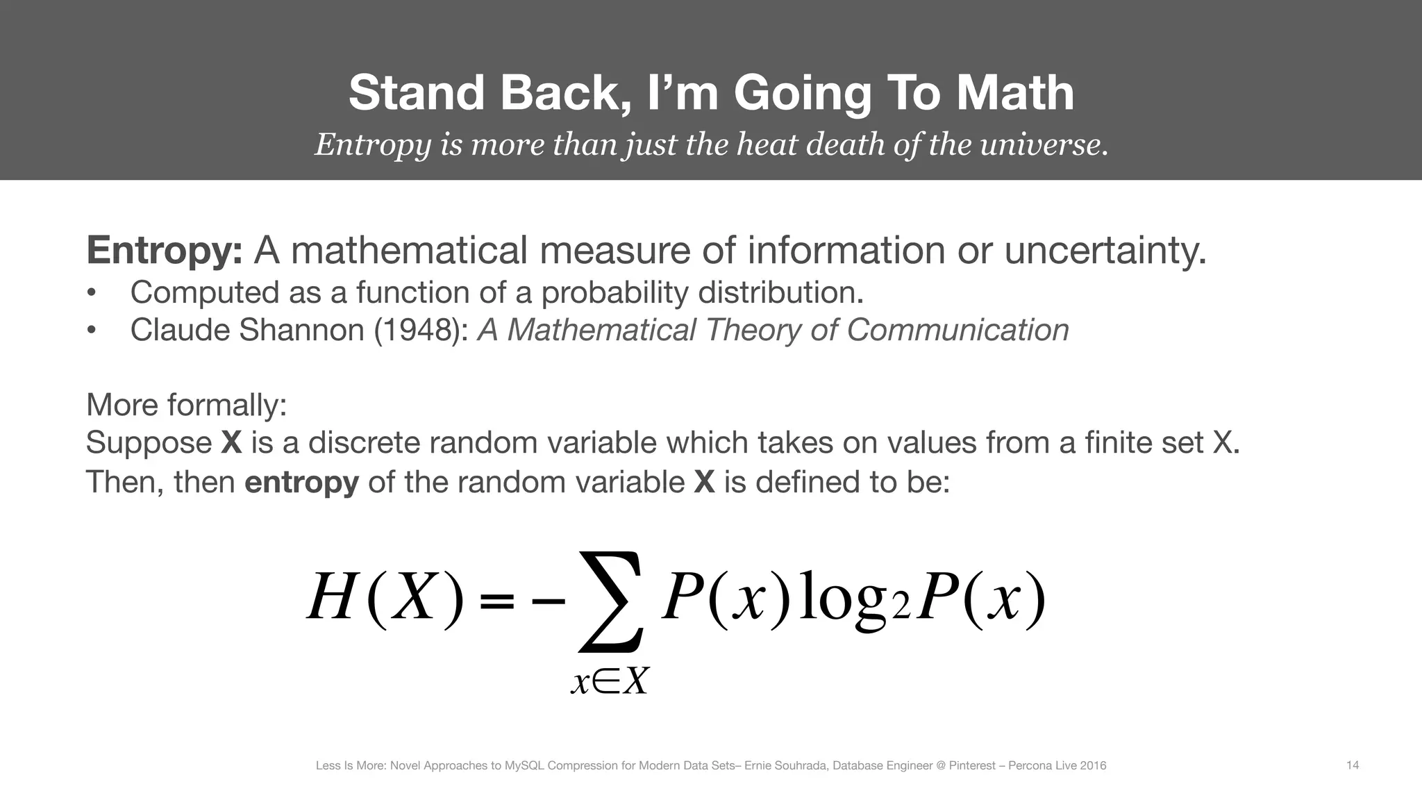 Entropy is more than just the heat death of the universe.
Stand Back, I’m Going To Math
14
Less Is More: Novel Approaches to MySQL Compression for Modern Data Sets– Ernie Souhrada, Database Engineer @ Pinterest – Percona Live 2016 
Entropy: A mathematical measure of information or uncertainty.
•  Computed as a function of a probability distribution.
•  Claude Shannon (1948): A Mathematical Theory of Communication
More formally:
Suppose X is a discrete random variable which takes on values from a ﬁnite set X.
Then, then entropy of the random variable X is deﬁned to be:
H(X) = − P(x)log
x∈X
∑ 2P(x)
 