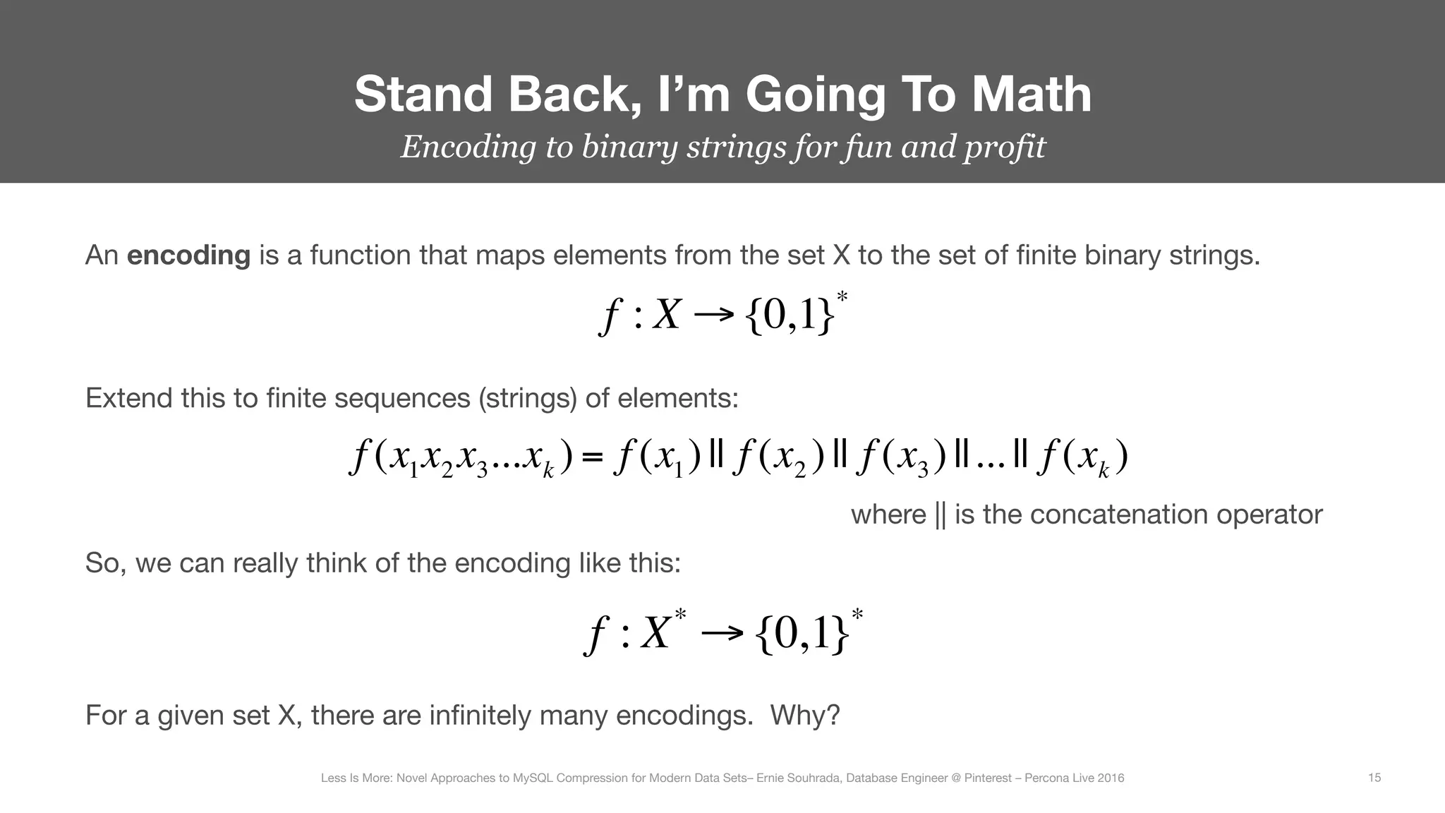 Encoding to binary strings for fun and profit
Stand Back, I’m Going To Math
15
Less Is More: Novel Approaches to MySQL Compression for Modern Data Sets– Ernie Souhrada, Database Engineer @ Pinterest – Percona Live 2016 
An encoding is a function that maps elements from the set X to the set of ﬁnite binary strings.
f : X → {0,1}*
Extend this to ﬁnite sequences (strings) of elements: 
f (x1x2 x3...xk ) = f (x1)|| f (x2 )|| f (x3)||... || f (xk )
f : X*
→ {0,1}*
where || is the concatenation operator
So, we can really think of the encoding like this:
For a given set X, there are inﬁnitely many encodings. Why?
 