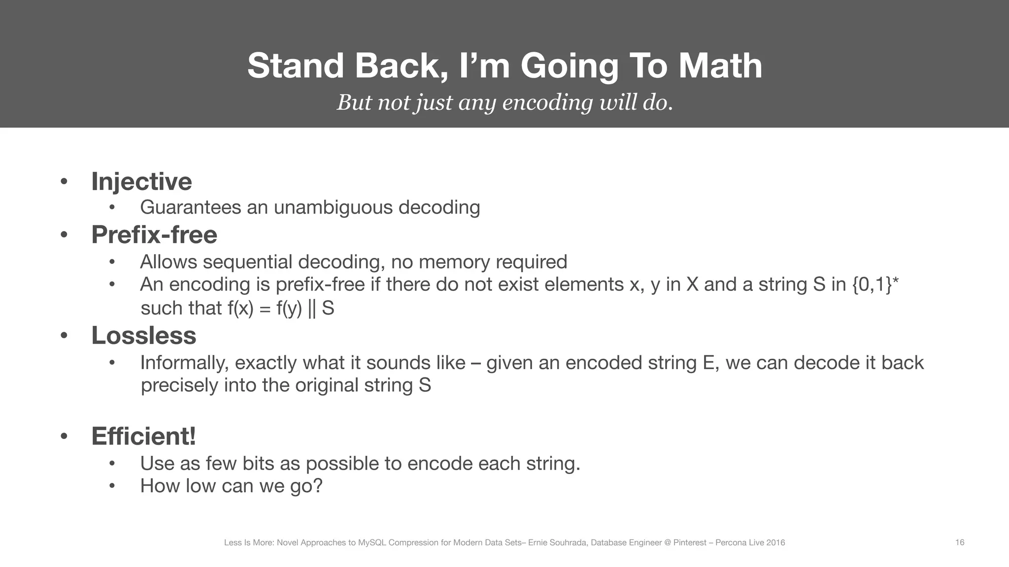 But not just any encoding will do.
Stand Back, I’m Going To Math
16
Less Is More: Novel Approaches to MySQL Compression for Modern Data Sets– Ernie Souhrada, Database Engineer @ Pinterest – Percona Live 2016 
•  Injective
•  Guarantees an unambiguous decoding
•  Preﬁx-free
•  Allows sequential decoding, no memory required
•  An encoding is preﬁx-free if there do not exist elements x, y in X and a string S in {0,1}*
such that f(x) = f(y) || S
•  Lossless
•  Informally, exactly what it sounds like – given an encoded string E, we can decode it back
precisely into the original string S
•  Eﬃcient!
•  Use as few bits as possible to encode each string.
•  How low can we go?
 