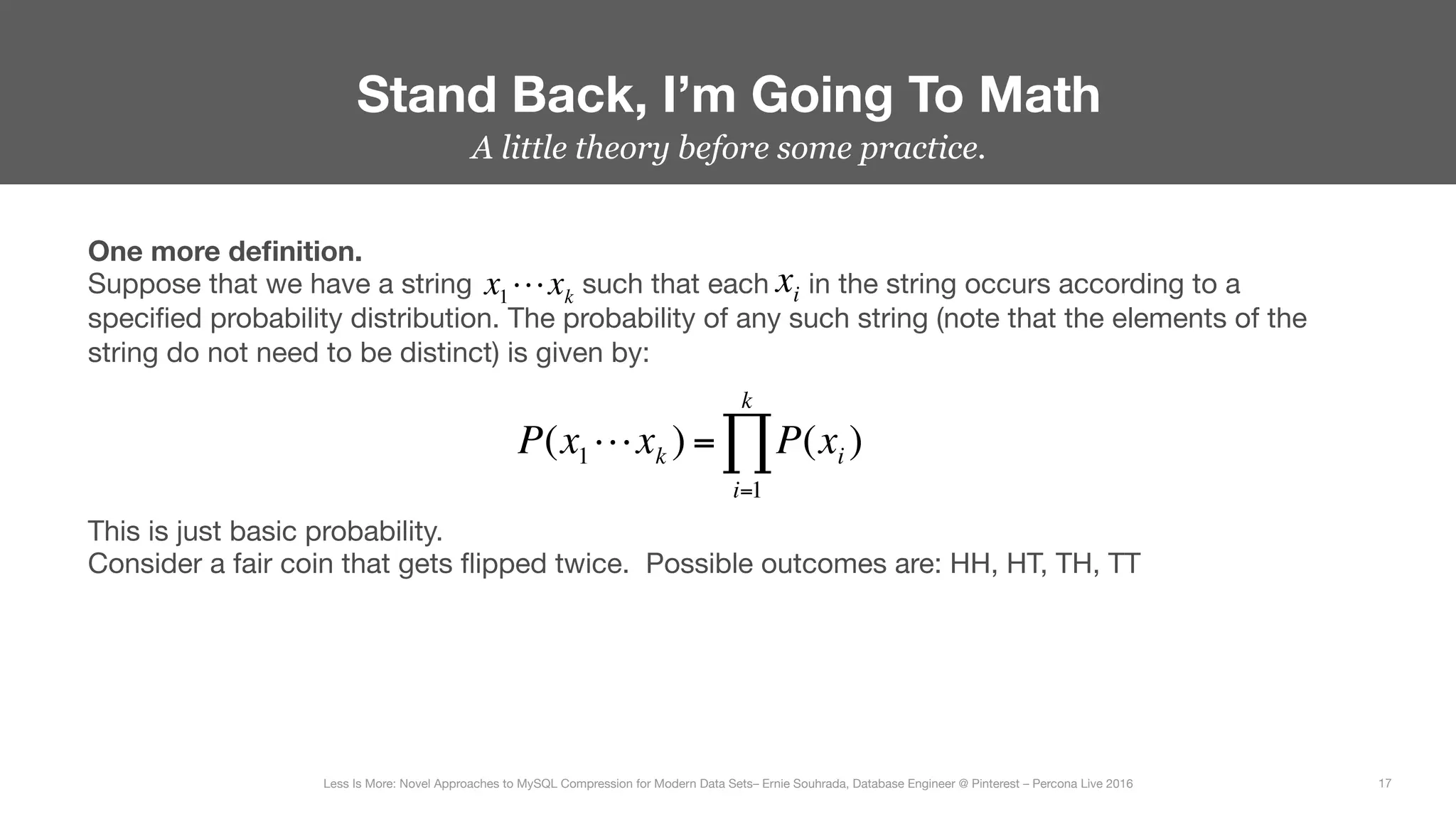 A little theory before some practice.
Stand Back, I’m Going To Math
17
Less Is More: Novel Approaches to MySQL Compression for Modern Data Sets– Ernie Souhrada, Database Engineer @ Pinterest – Percona Live 2016 
One more deﬁnition.
Suppose that we have a string such that each in the string occurs according to a
speciﬁed probability distribution. The probability of any such string (note that the elements of the
string do not need to be distinct) is given by:
x1!xk
xi
P(x1!xk ) = P(xi )
i=1
k
∏
This is just basic probability.
Consider a fair coin that gets ﬂipped twice. Possible outcomes are: HH, HT, TH, TT
 